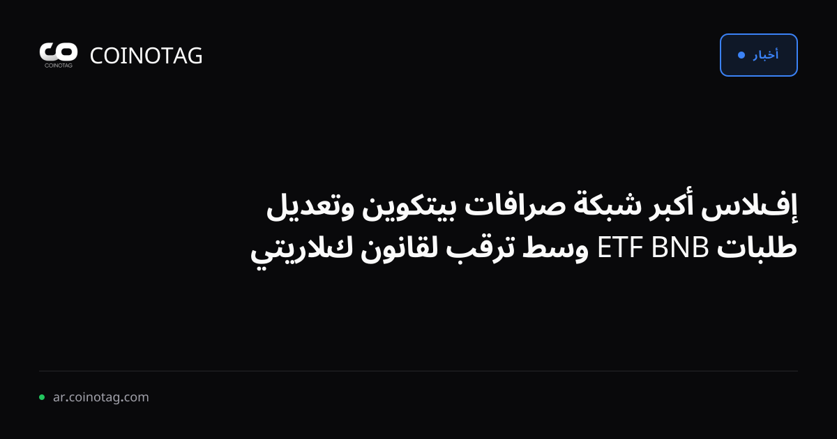 إفلاس أكبر شبكة صرافات بيتكوين وتعديل طلبات BNB ETF وسط ترقب لقانون كلاريتي
